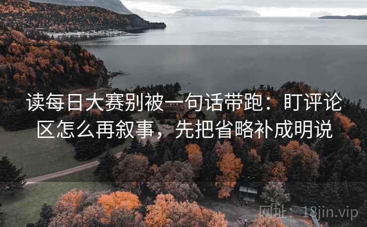 读每日大赛别被一句话带跑：盯评论区怎么再叙事，先把省略补成明说