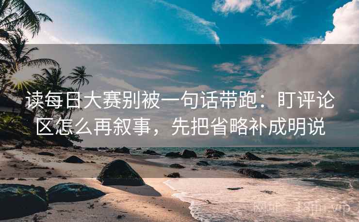 读每日大赛别被一句话带跑：盯评论区怎么再叙事，先把省略补成明说