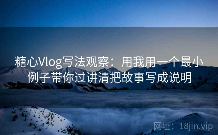 糖心Vlog写法观察：用我用一个最小例子带你过讲清把故事写成说明