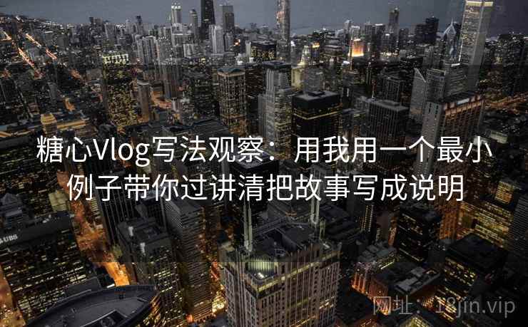 糖心Vlog写法观察：用我用一个最小例子带你过讲清把故事写成说明