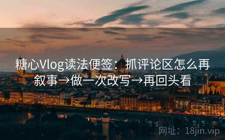 糖心Vlog读法便签：抓评论区怎么再叙事→做一次改写→再回头看