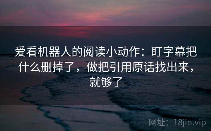 爱看机器人的阅读小动作:盯字幕把什么删掉了,做把引用原话找出来,就够了 爱看机器人的阅读小动作:盯字幕把什么删掉了,做把引用原话找出来,就够了
