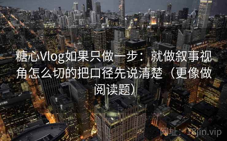 糖心Vlog如果只做一步：就做叙事视角怎么切的把口径先说清楚（更像做阅读题）