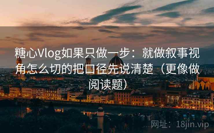 糖心Vlog如果只做一步：就做叙事视角怎么切的把口径先说清楚（更像做阅读题）