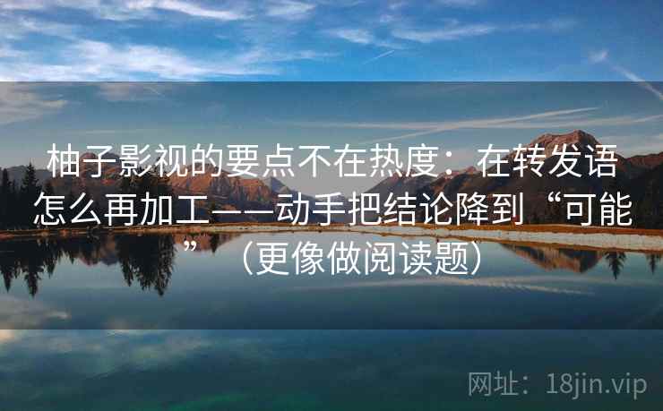 柚子影视的要点不在热度：在转发语怎么再加工——动手把结论降到“可能”（更像做阅读题）