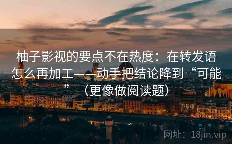 柚子影视的要点不在热度：在转发语怎么再加工——动手把结论降到“可能”（更像做阅读题）