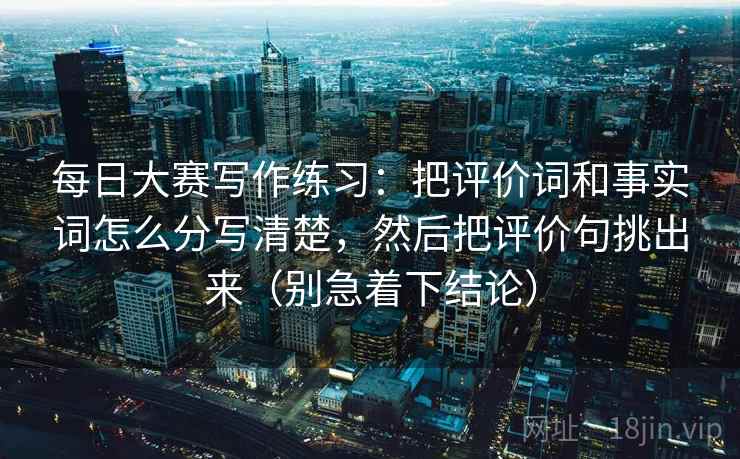 每日大赛写作练习:把评价词和事实词怎么分写清楚,然后把评价句挑出来(别急着下结论) 每日大赛写作练习:把评价词和事实词怎么分写清楚,然后把评价句挑出来(别急着下结论)