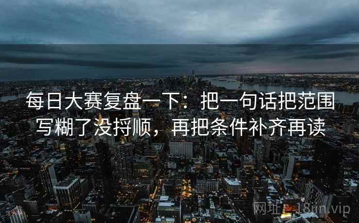 每日大赛复盘一下：把一句话把范围写糊了没捋顺，再把条件补齐再读