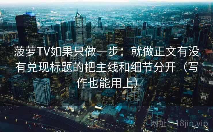 菠萝TV如果只做一步：就做正文有没有兑现标题的把主线和细节分开（写作也能用上）