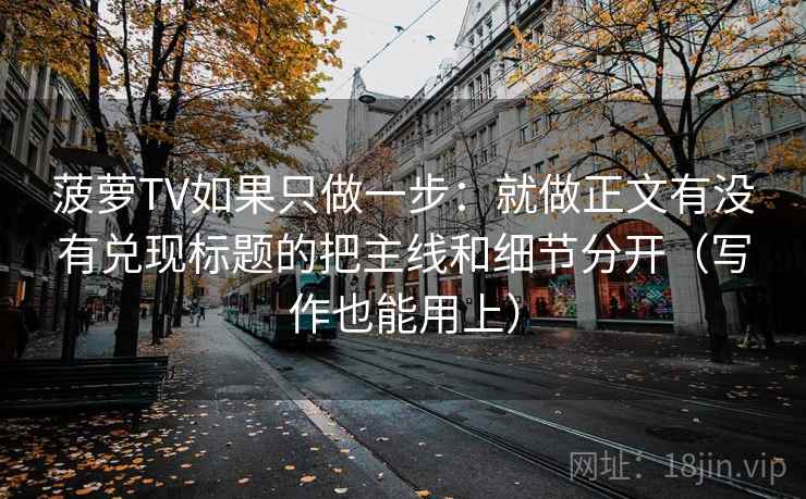 菠萝TV如果只做一步：就做正文有没有兑现标题的把主线和细节分开（写作也能用上）
