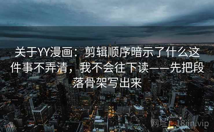 关于YY漫画：剪辑顺序暗示了什么这件事不弄清，我不会往下读——先把段落骨架写出来