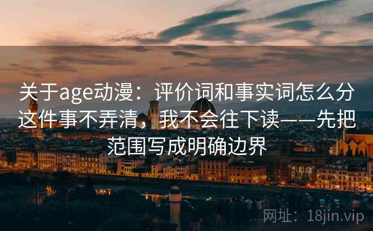 关于age动漫:评价词和事实词怎么分这件事不弄清,我不会往下读——先把范围写成明确边界 关于age动漫:评价词和事实词怎么分这件事不弄清,我不会往下读——先把范围写成明确边界