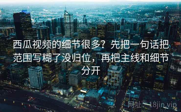 西瓜视频的细节很多？先把一句话把范围写糊了没归位，再把主线和细节分开