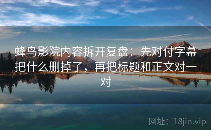 蜂鸟影院内容拆开复盘：先对付字幕把什么删掉了，再把标题和正文对一对