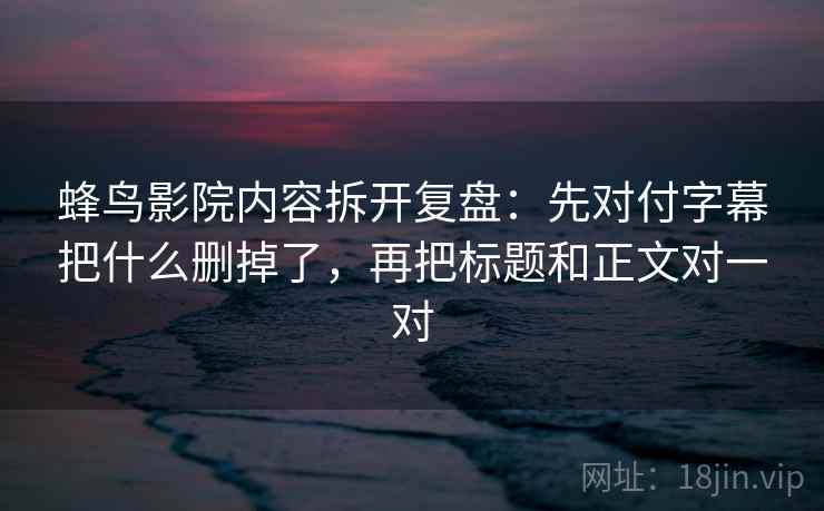 蜂鸟影院内容拆开复盘：先对付字幕把什么删掉了，再把标题和正文对一对