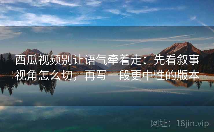 西瓜视频别让语气牵着走：先看叙事视角怎么切，再写一段更中性的版本