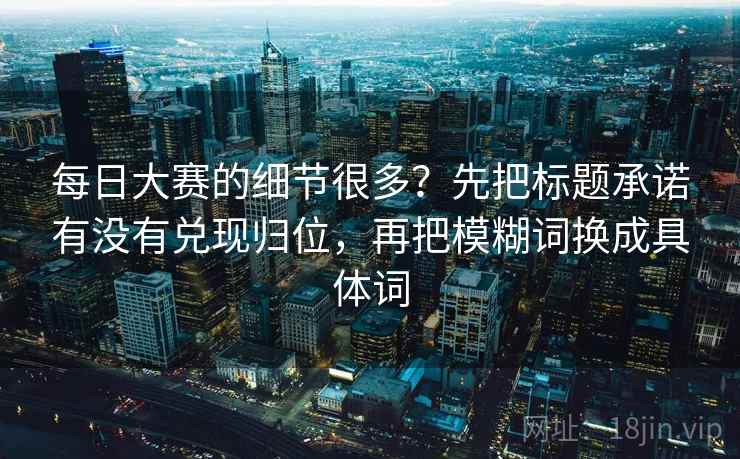 每日大赛的细节很多?先把标题承诺有没有兑现归位,再把模糊词换成具体词 每日大赛的细节很多?先把标题承诺有没有兑现归位,再把模糊词换成具体词