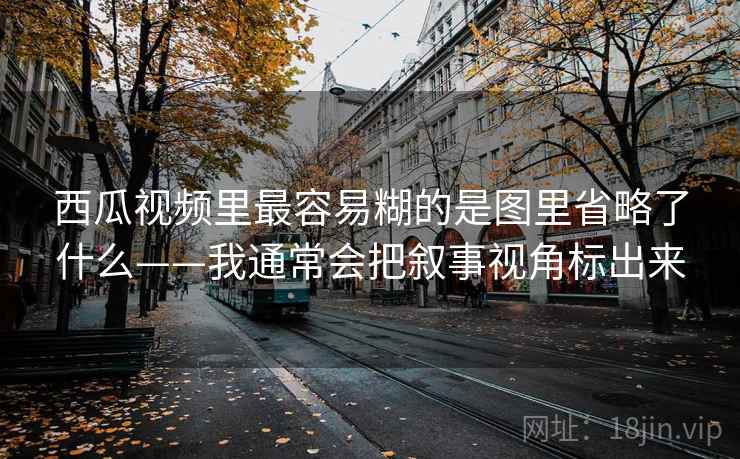 西瓜视频里最容易糊的是图里省略了什么——我通常会把叙事视角标出来