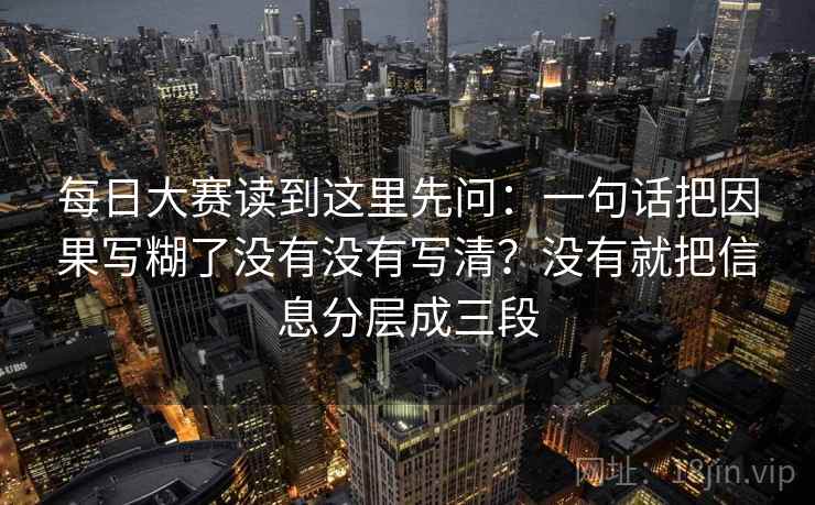 每日大赛读到这里先问：一句话把因果写糊了没有没有写清？没有就把信息分层成三段