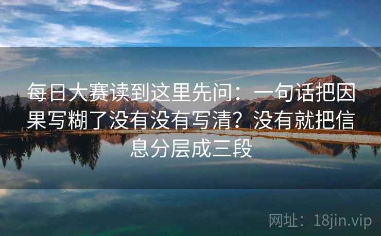 每日大赛读到这里先问：一句话把因果写糊了没有没有写清？没有就把信息分层成三段