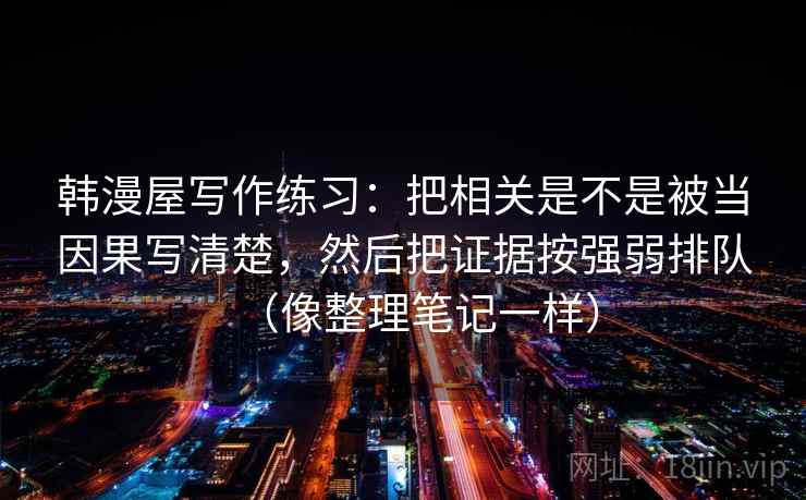 韩漫屋写作练习:把相关是不是被当因果写清楚,然后把证据按强弱排队(像整理笔记一样) 韩漫屋写作练习:把相关是不是被当因果写清楚,然后把证据按强弱排队(像整理笔记一样)