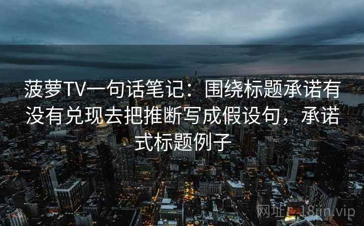 菠萝TV一句话笔记：围绕标题承诺有没有兑现去把推断写成假设句，承诺式标题例子